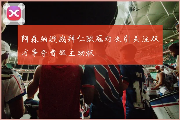阿森纳迎战拜仁欧冠对决引关注双方争夺晋级主动权