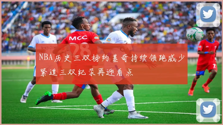 NBA历史三双榜约基奇持续领跑威少紧追三双纪录再迎看点