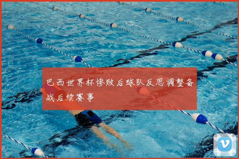 巴西世界杯惨败后球队反思调整备战后续赛事