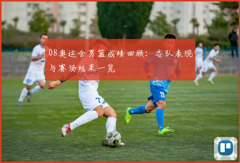 08奥运会男篮成绩回顾:各队表现与赛场结果一览