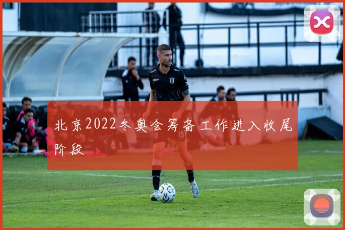 北京2022冬奥会筹备工作进入收尾阶段