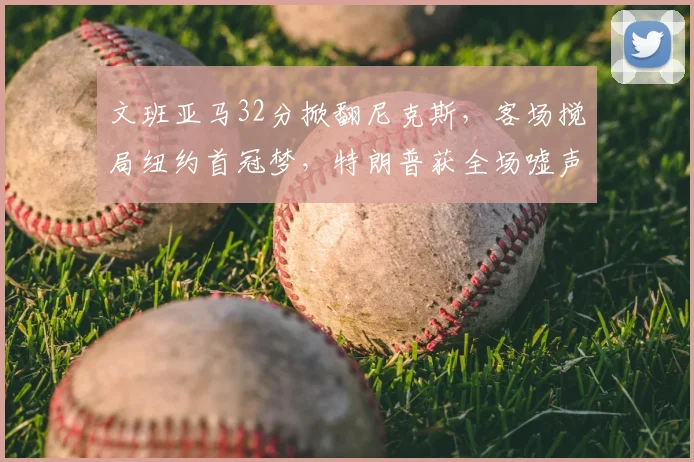 文班亚马32分掀翻尼克斯，客场搅局纽约首冠梦，特朗普获全场嘘声