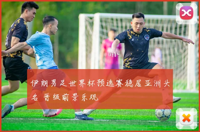 伊朗男足世界杯预选赛稳居亚洲头名 晋级前景乐观
