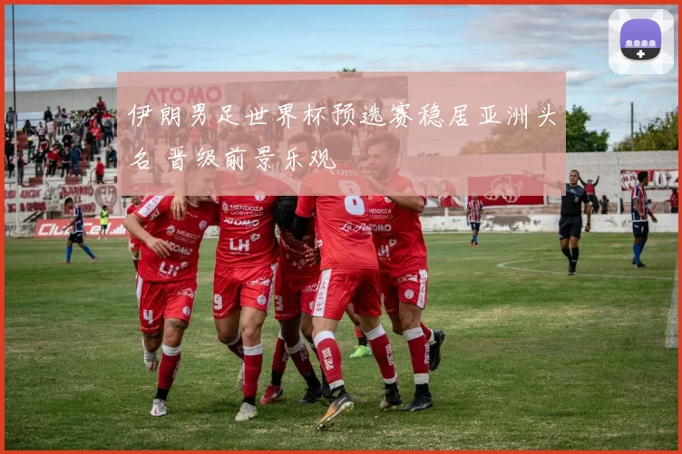 伊朗男足世界杯预选赛稳居亚洲头名 晋级前景乐观
